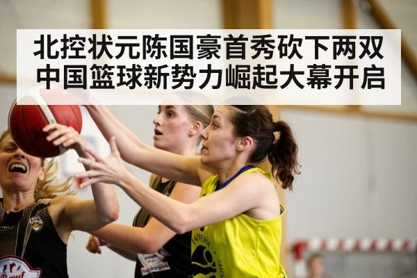 北控状元陈国豪首秀砍下两双中国篮球新势力崛起大幕开启
