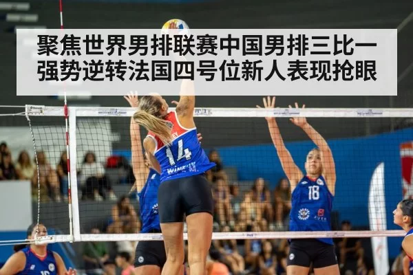 聚焦世界男排联赛中国男排三比一强势逆转法国四号位新人表现抢眼